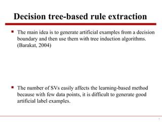 Decision tree-based rule extraction
 The main idea is to generate artificial examples from a decision
boundary and then use them with tree induction algorithms.
(Barakat, 2004)
 The number of SVs easily affects the learning-based method
because with few data points, it is difficult to generate good
artificial label examples.
7
 