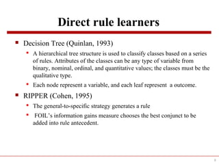 Direct rule learners
 Decision Tree (Quinlan, 1993)
 A hierarchical tree structure is used to classify classes based on a series
of rules. Attributes of the classes can be any type of variable from
binary, nominal, ordinal, and quantitative values; the classes must be the
qualitative type.
 Each node represent a variable, and each leaf represent a outcome.
 RIPPER (Cohen, 1995)
 The general-to-specific strategy generates a rule
 FOIL’s information gains measure chooses the best conjunct to be
added into rule antecedent.
8
 