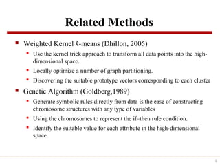 Related Methods
 Weighted Kernel k-means (Dhillon, 2005)
 Use the kernel trick approach to transform all data points into the high-
dimensional space.
 Locally optimize a number of graph partitioning.
 Discovering the suitable prototype vectors corresponding to each cluster
 Genetic Algorithm (Goldberg,1989)
 Generate symbolic rules directly from data is the ease of constructing
chromosome structures with any type of variables
 Using the chromosomes to represent the if–then rule condition.
 Identify the suitable value for each attribute in the high-dimensional
space.
9
 