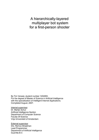 A hierarchically-layered
                        multiplayer bot system
                      for a first-person shooter




By Tim Verweij, student number 1204955.
For the degree of Master of Science in Artificial Intelligence
with the specialization of Intelligent Internet Applications.
Completed August, 2007.

Internal supervisor
Dr. Martijn Schut
Artificial Intelligence Section
Department of Computer Science
Faculty Of Science
Vrije Universiteit of Amsterdam

External supervisor
Drs. Remco Straatman
Lead Programmer
Department of Artificial Intelligence
Guerrilla B.V.
 