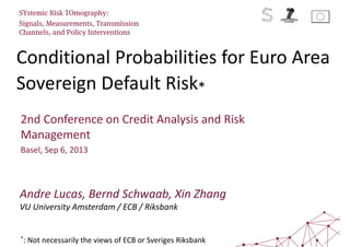 Conditional Probabilities for Euro Area
Sovereign Default Risk*
SYstemic Risk TOmography:
Signals, Measurements, Transmission
Channels, and Policy Interventions
2nd Conference on Credit Analysis and Risk
Management
Basel, Sep 6, 2013
Andre Lucas, Bernd Schwaab, Xin Zhang
VU University Amsterdam / ECB / Riksbank
*: Not necessarily the views of ECB or Sveriges Riksbank
 