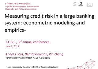 Measuring credit risk in a large banking
system: econometric modeling and
empirics*
SYstemic Risk TOmography:
Signals, Measurements, Transmission
Channels, and Policy Interventions
F.E.B.S., 3rd annual conference
June 7, 2013
Andre Lucas, Bernd Schwaab, Xin Zhang
VU University Amsterdam / ECB / Riksbank
*: Not necessarily the views of ECB or Sveriges Riksbank
 