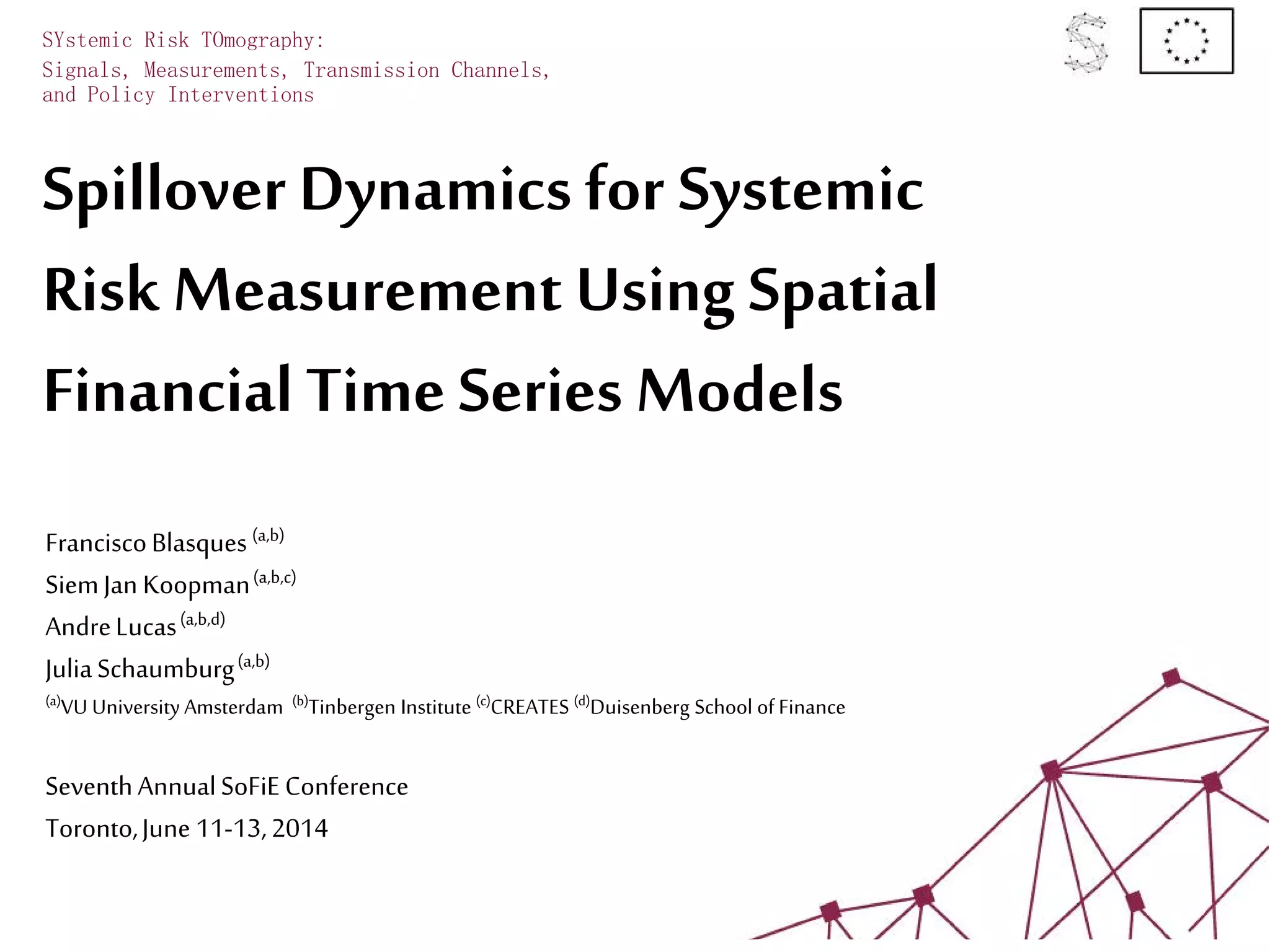 Spillover Dynamics for Systemic
Risk Measurement Using Spatial
Financial Time Series Models
SYstemic Risk TOmography:
Signals, Measurements, Transmission Channels,
and Policy Interventions
FranciscoBlasques(a,b)
SiemJan Koopman(a,b,c)
AndreLucas(a,b,d)
JuliaSchaumburg(a,b)
(a)VU University Amsterdam (b)Tinbergen Institute (c)CREATES (d)Duisenberg School ofFinance
SeventhAnnualSoFiE Conference
Toronto,June 11-13,2014
 