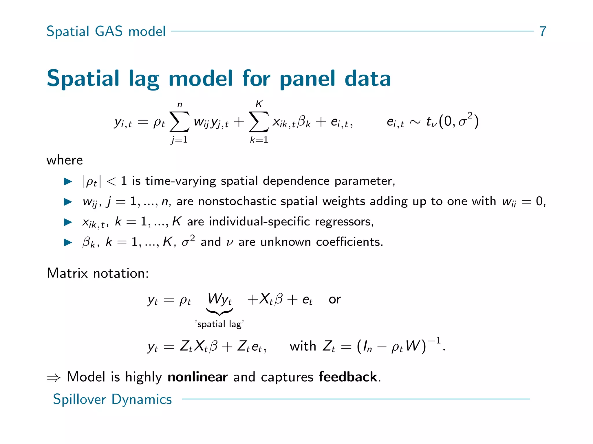 Spatial GAS model 7
Spatial lag model for panel data
yi,t = ρt
n
j=1
wij yj,t +
K
k=1
xik,t βk + ei,t , ei,t ∼ tν (0, σ2
)
where
|ρt | < 1 is time-varying spatial dependence parameter,
wij , j = 1, ..., n, are nonstochastic spatial weights adding up to one with wii = 0,
xik,t , k = 1, ..., K are individual-speciﬁc regressors,
βk , k = 1, ..., K, σ2 and ν are unknown coeﬃcients.
Matrix notation:
yt = ρt Wyt
’spatial lag’
+Xt β + et or
yt = Zt Xt β + Zt et , with Zt = (In − ρt W )−1
.
⇒ Model is highly nonlinear and captures feedback.
Spillover Dynamics
 