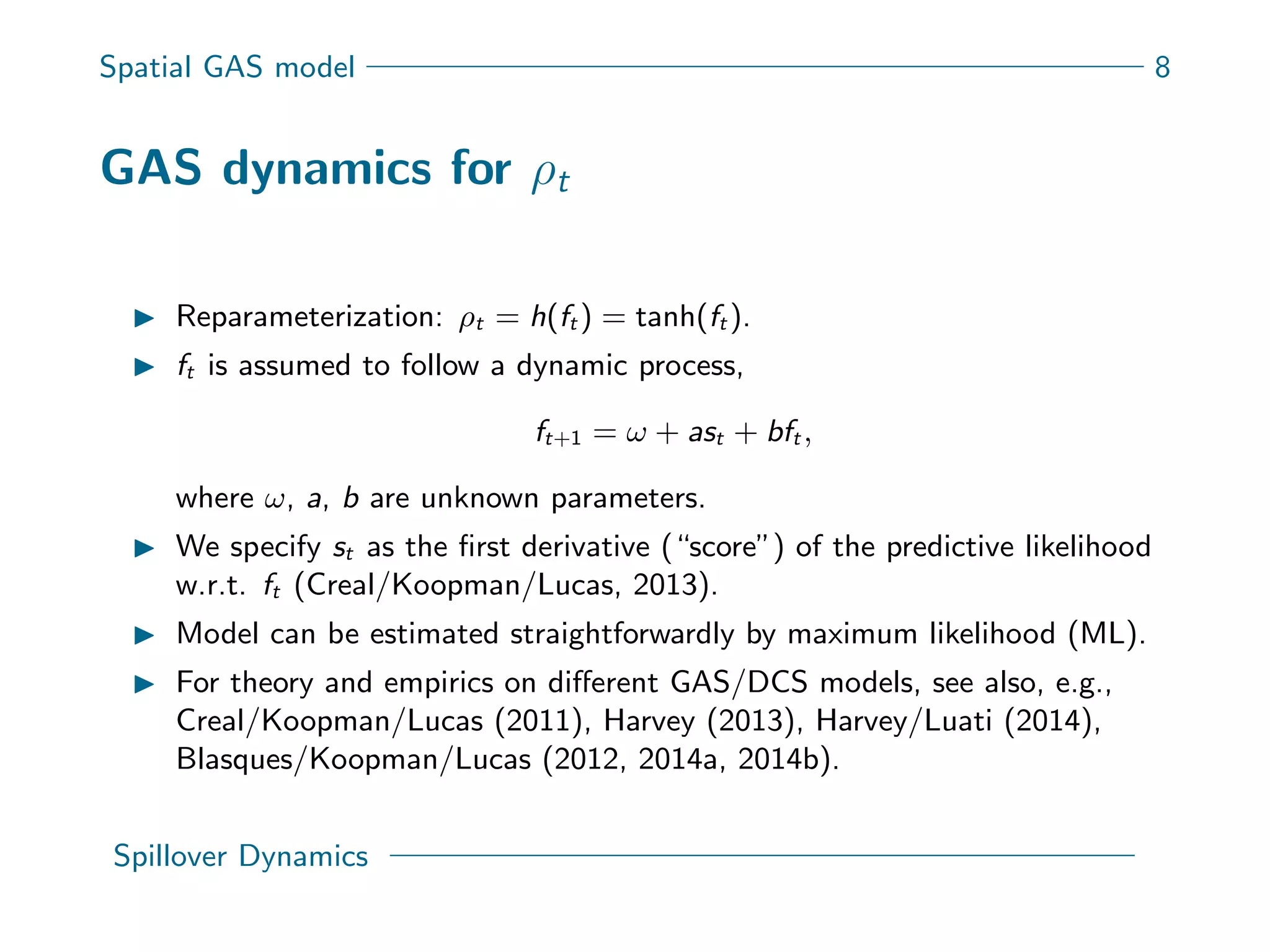 Spatial GAS model 8
GAS dynamics for ρt
Reparameterization: ρt = h(ft ) = tanh(ft ).
ft is assumed to follow a dynamic process,
ft+1 = ω + ast + bft ,
where ω, a, b are unknown parameters.
We specify st as the ﬁrst derivative (“score”) of the predictive likelihood
w.r.t. ft (Creal/Koopman/Lucas, 2013).
Model can be estimated straightforwardly by maximum likelihood (ML).
For theory and empirics on diﬀerent GAS/DCS models, see also, e.g.,
Creal/Koopman/Lucas (2011), Harvey (2013), Harvey/Luati (2014),
Blasques/Koopman/Lucas (2012, 2014a, 2014b).
Spillover Dynamics
 