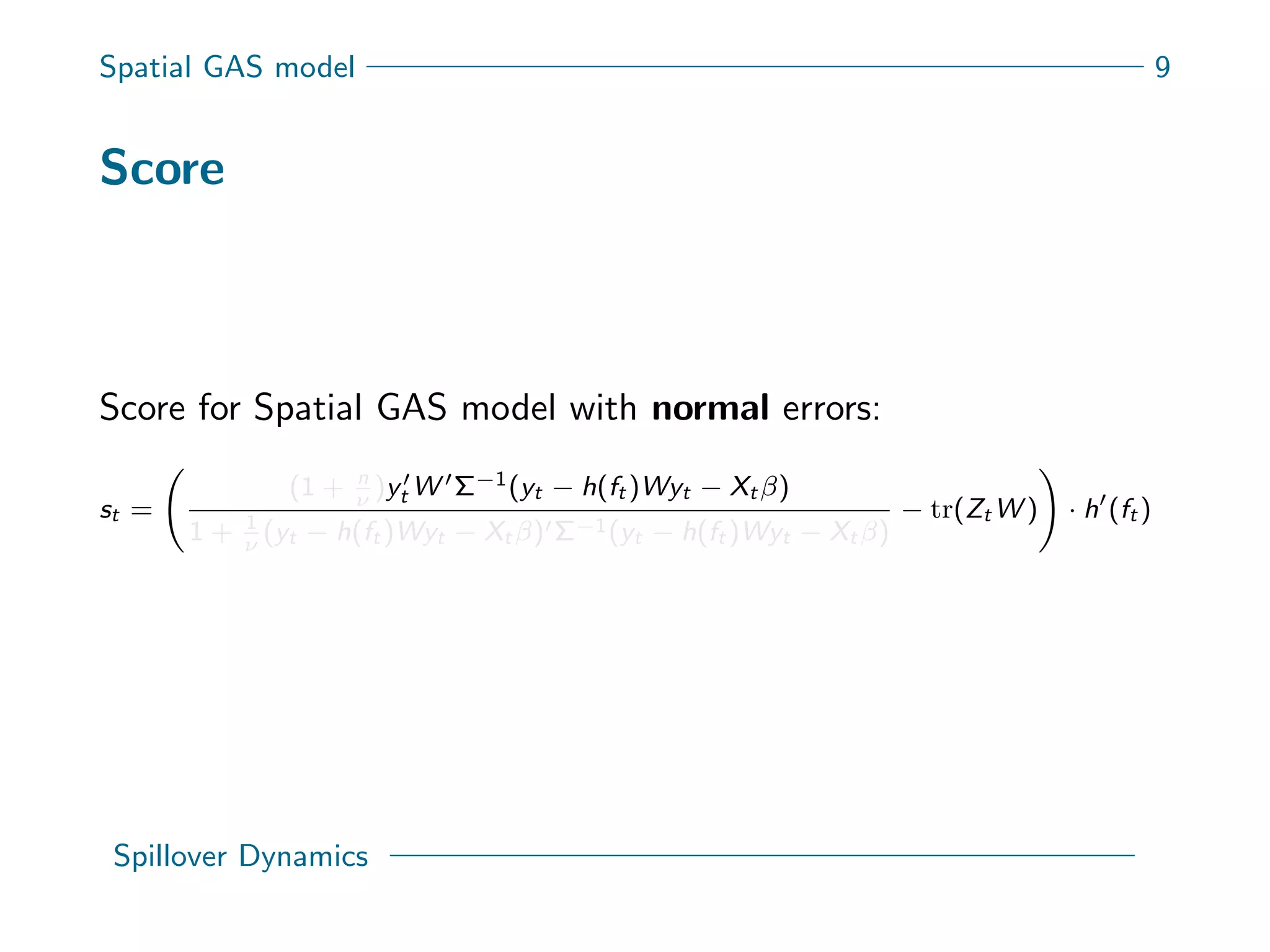 Spatial GAS model 9
Score
Score for Spatial GAS model with normal errors:
st =
(1 + n
ν
)yt W Σ−1(yt − h(ft )Wyt − Xt β)
1 + 1
ν
(yt − h(ft )Wyt − Xt β) Σ−1(yt − h(ft )Wyt − Xt β)
− tr(Zt W ) · h (ft )
Spillover Dynamics
 
