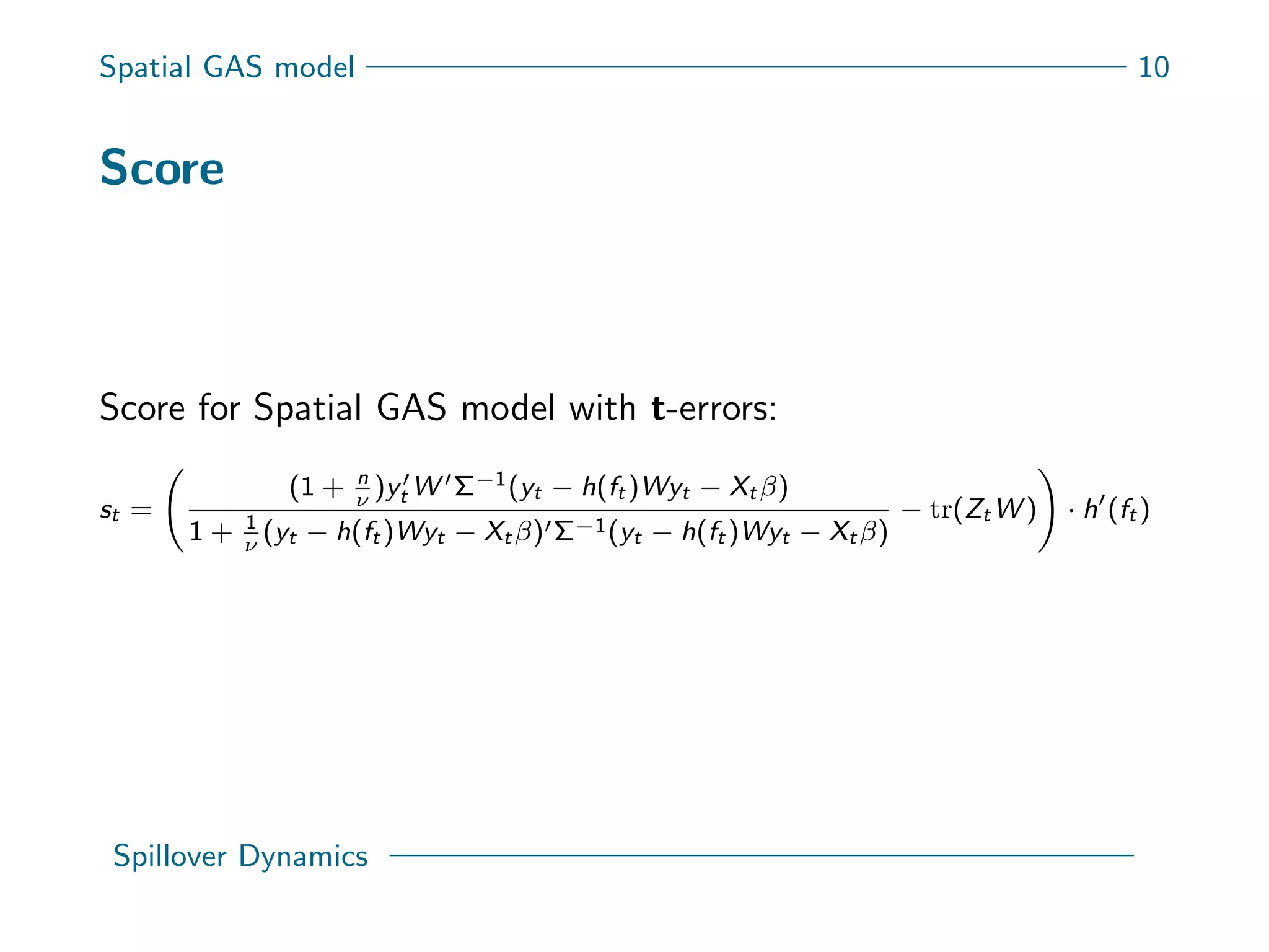 Spatial GAS model 10
Score
Score for Spatial GAS model with t-errors:
st =
(1 + n
ν
)yt W Σ−1(yt − h(ft )Wyt − Xt β)
1 + 1
ν
(yt − h(ft )Wyt − Xt β) Σ−1(yt − h(ft )Wyt − Xt β)
− tr(Zt W ) · h (ft )
Spillover Dynamics
 