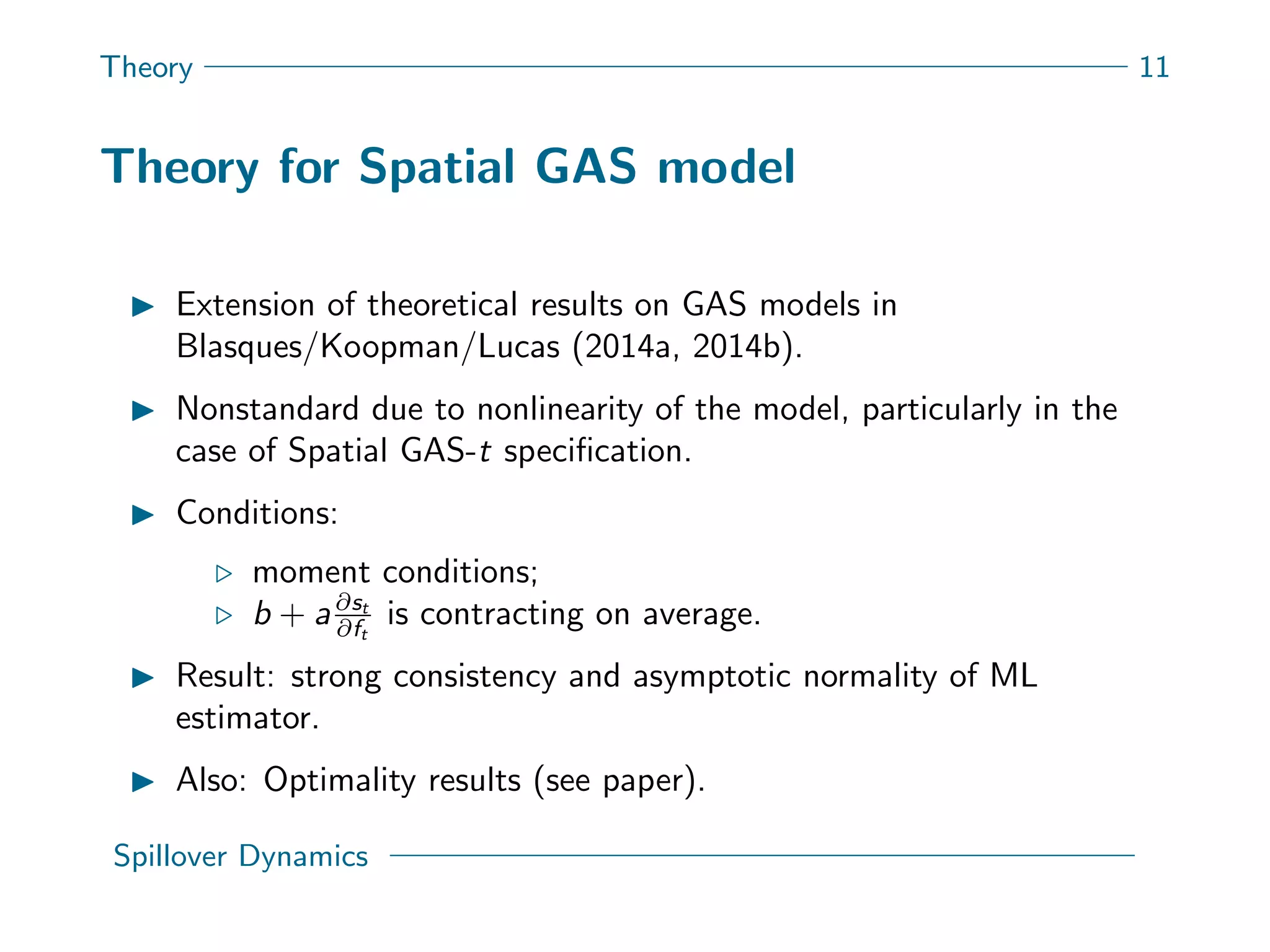 Theory 11
Theory for Spatial GAS model
Extension of theoretical results on GAS models in
Blasques/Koopman/Lucas (2014a, 2014b).
Nonstandard due to nonlinearity of the model, particularly in the
case of Spatial GAS-t speciﬁcation.
Conditions:
moment conditions;
b + a∂st
∂ft
is contracting on average.
Result: strong consistency and asymptotic normality of ML
estimator.
Also: Optimality results (see paper).
Spillover Dynamics
 