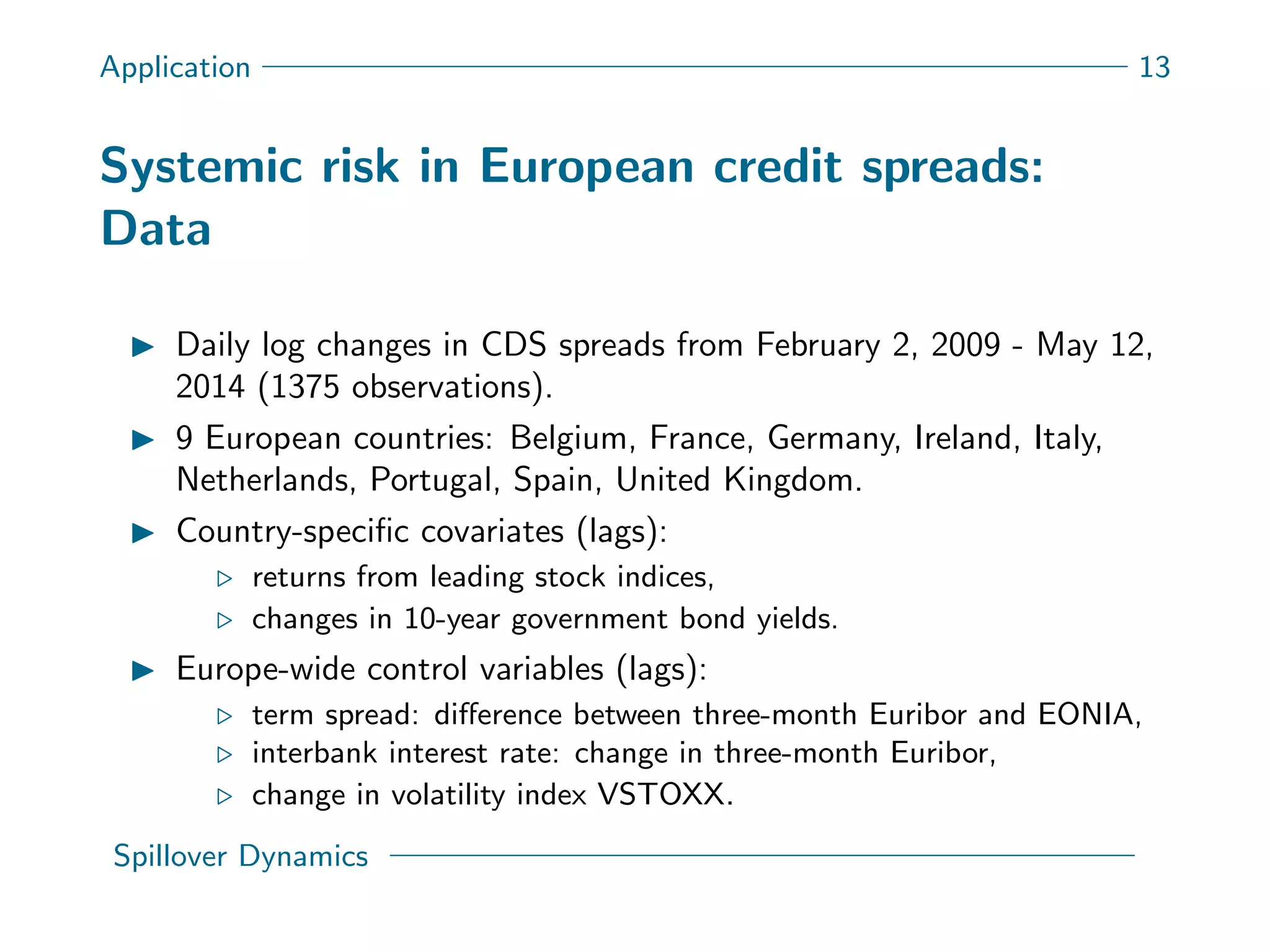 Application 13
Systemic risk in European credit spreads:
Data
Daily log changes in CDS spreads from February 2, 2009 - May 12,
2014 (1375 observations).
9 European countries: Belgium, France, Germany, Ireland, Italy,
Netherlands, Portugal, Spain, United Kingdom.
Country-speciﬁc covariates (lags):
returns from leading stock indices,
changes in 10-year government bond yields.
Europe-wide control variables (lags):
term spread: diﬀerence between three-month Euribor and EONIA,
interbank interest rate: change in three-month Euribor,
change in volatility index VSTOXX.
Spillover Dynamics
 