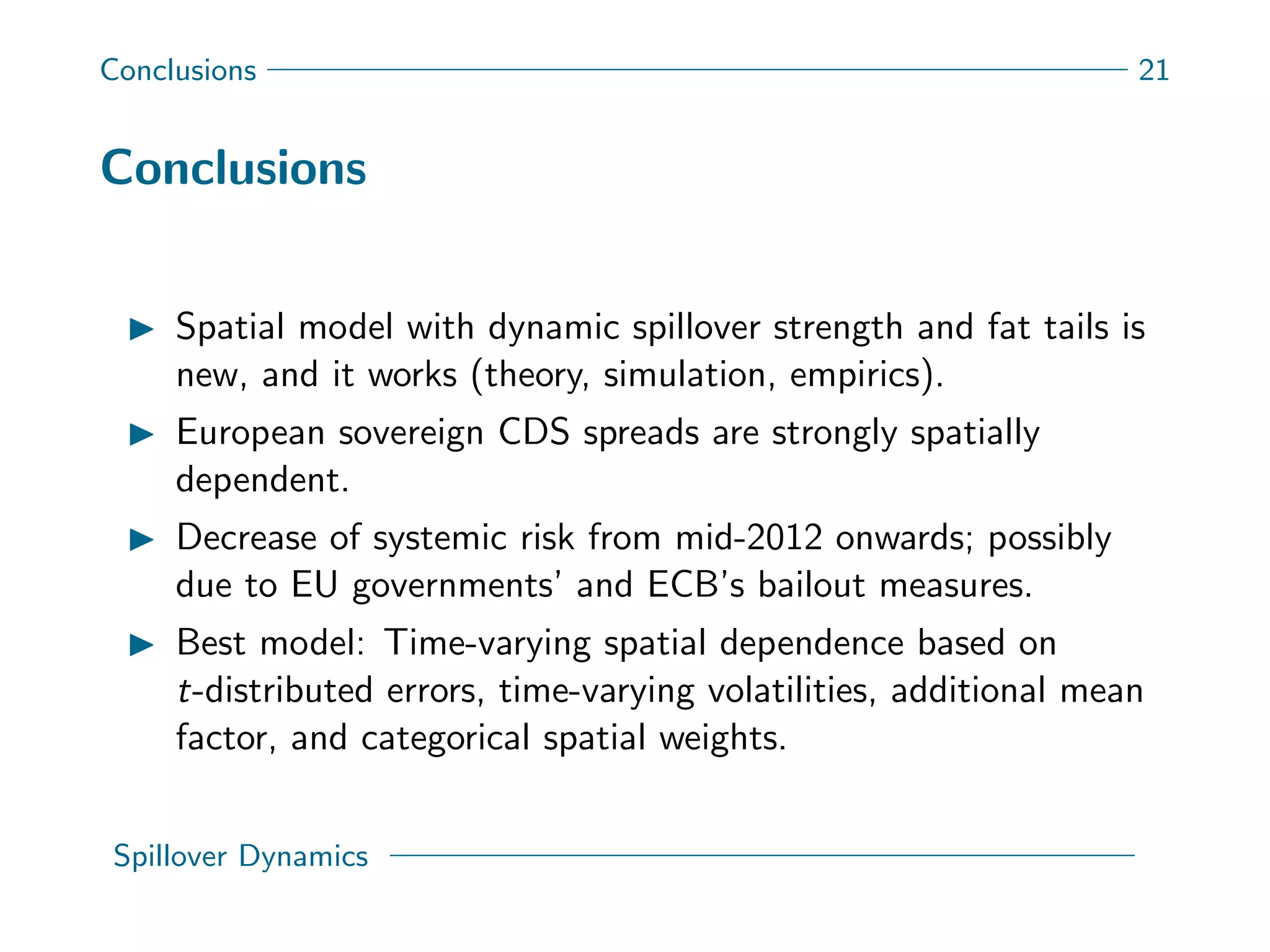 Conclusions 21
Conclusions
Spatial model with dynamic spillover strength and fat tails is
new, and it works (theory, simulation, empirics).
European sovereign CDS spreads are strongly spatially
dependent.
Decrease of systemic risk from mid-2012 onwards; possibly
due to EU governments’ and ECB’s bailout measures.
Best model: Time-varying spatial dependence based on
t-distributed errors, time-varying volatilities, additional mean
factor, and categorical spatial weights.
Spillover Dynamics
 