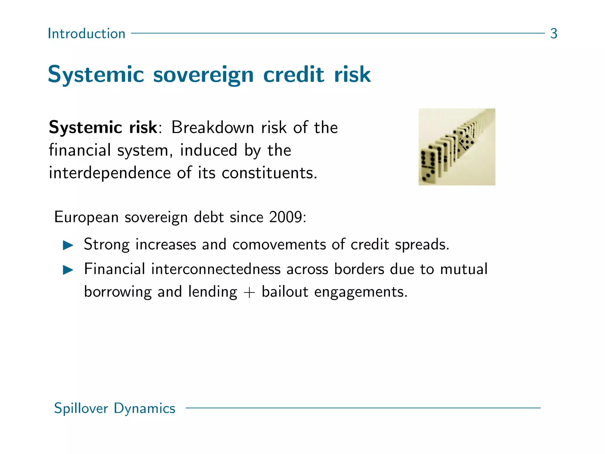 Introduction 3
Systemic sovereign credit risk
Systemic risk: Breakdown risk of the
ﬁnancial system, induced by the
interdependence of its constituents.
European sovereign debt since 2009:
Strong increases and comovements of credit spreads.
Financial interconnectedness across borders due to mutual
borrowing and lending + bailout engagements.
Spillover Dynamics
 