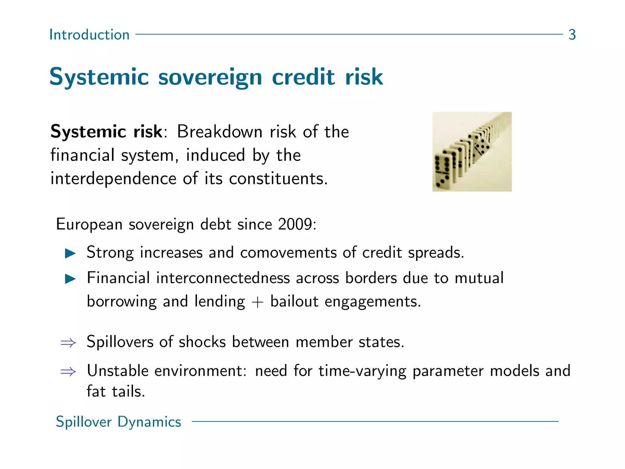 Introduction 3
Systemic sovereign credit risk
Systemic risk: Breakdown risk of the
ﬁnancial system, induced by the
interdependence of its constituents.
European sovereign debt since 2009:
Strong increases and comovements of credit spreads.
Financial interconnectedness across borders due to mutual
borrowing and lending + bailout engagements.
⇒ Spillovers of shocks between member states.
⇒ Unstable environment: need for time-varying parameter models and
fat tails.
Spillover Dynamics
 