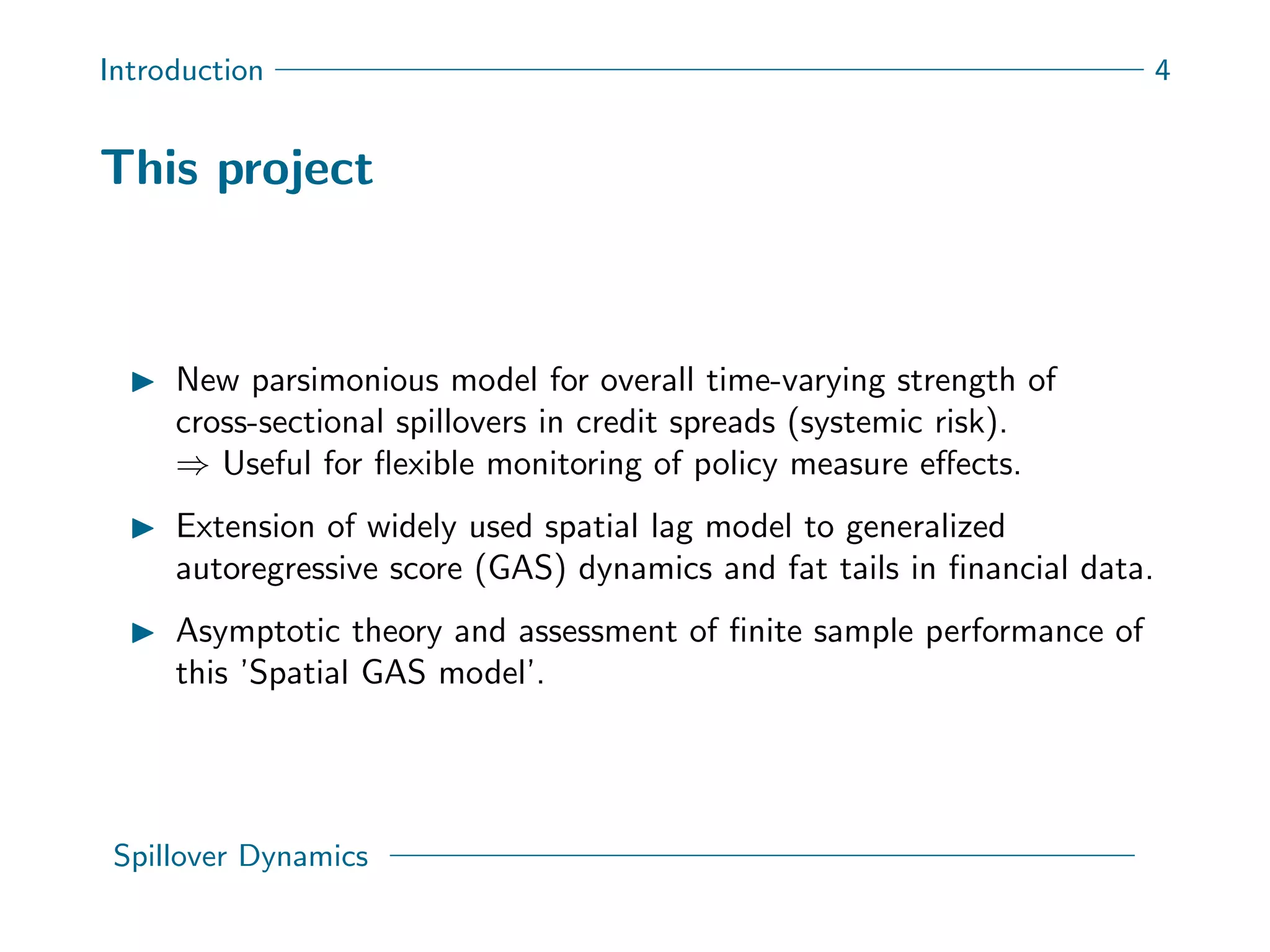 Introduction 4
This project
New parsimonious model for overall time-varying strength of
cross-sectional spillovers in credit spreads (systemic risk).
⇒ Useful for ﬂexible monitoring of policy measure eﬀects.
Extension of widely used spatial lag model to generalized
autoregressive score (GAS) dynamics and fat tails in ﬁnancial data.
Asymptotic theory and assessment of ﬁnite sample performance of
this ’Spatial GAS model’.
Spillover Dynamics
 
