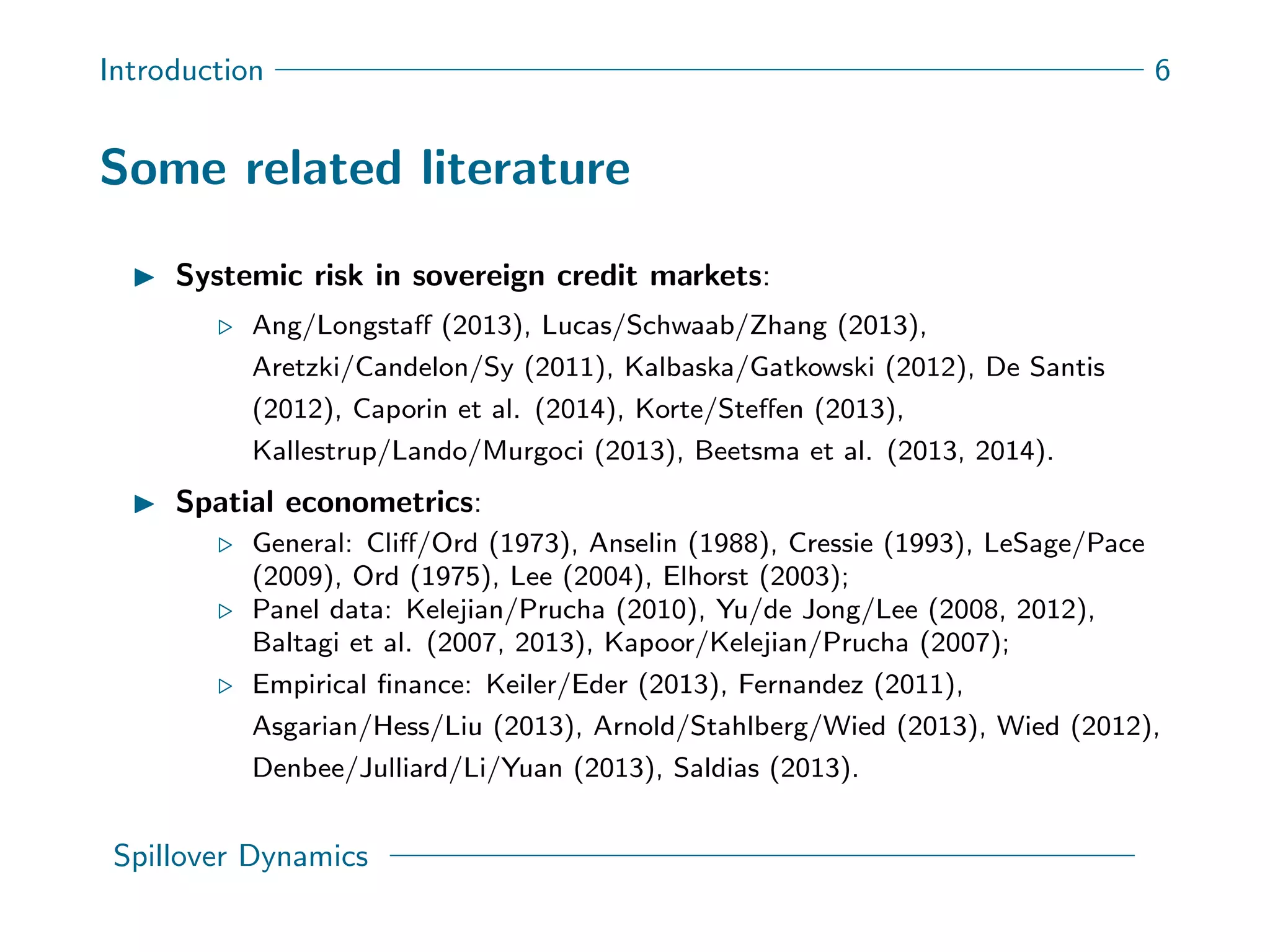 Introduction 6
Some related literature
Systemic risk in sovereign credit markets:
Ang/Longstaﬀ (2013), Lucas/Schwaab/Zhang (2013),
Aretzki/Candelon/Sy (2011), Kalbaska/Gatkowski (2012), De Santis
(2012), Caporin et al. (2014), Korte/Steﬀen (2013),
Kallestrup/Lando/Murgoci (2013), Beetsma et al. (2013, 2014).
Spatial econometrics:
General: Cliﬀ/Ord (1973), Anselin (1988), Cressie (1993), LeSage/Pace
(2009), Ord (1975), Lee (2004), Elhorst (2003);
Panel data: Kelejian/Prucha (2010), Yu/de Jong/Lee (2008, 2012),
Baltagi et al. (2007, 2013), Kapoor/Kelejian/Prucha (2007);
Empirical ﬁnance: Keiler/Eder (2013), Fernandez (2011),
Asgarian/Hess/Liu (2013), Arnold/Stahlberg/Wied (2013), Wied (2012),
Denbee/Julliard/Li/Yuan (2013), Saldias (2013).
Spillover Dynamics
 