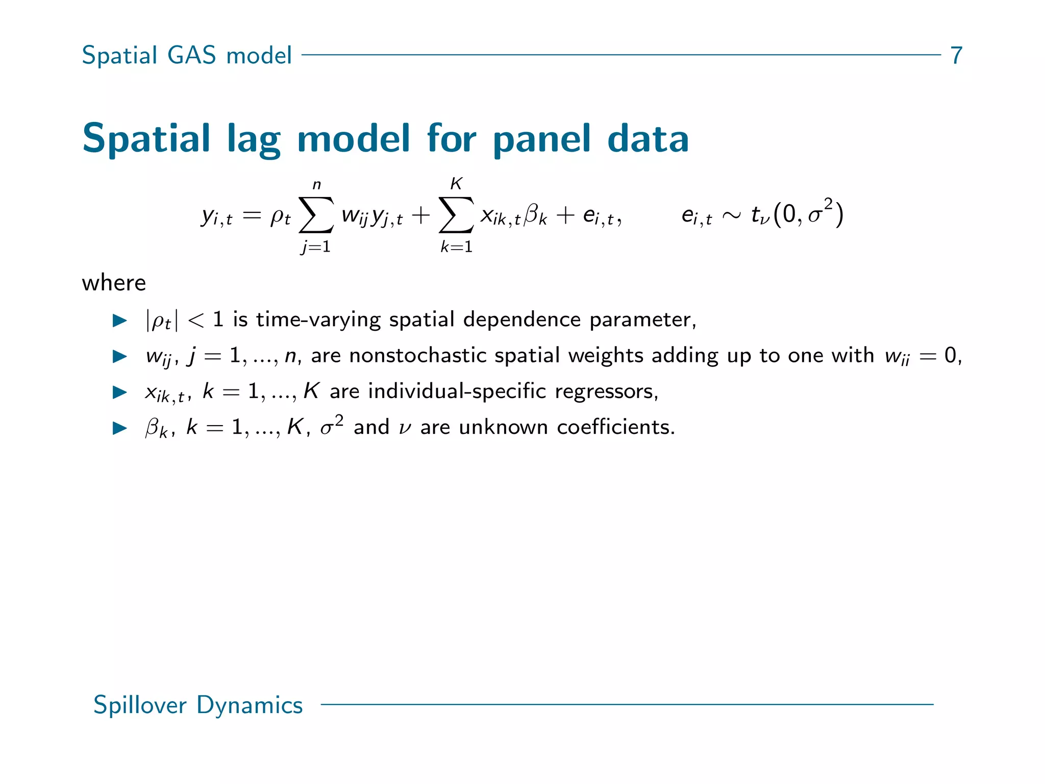 Spatial GAS model 7
Spatial lag model for panel data
yi,t = ρt
n
j=1
wij yj,t +
K
k=1
xik,t βk + ei,t , ei,t ∼ tν (0, σ2
)
where
|ρt | < 1 is time-varying spatial dependence parameter,
wij , j = 1, ..., n, are nonstochastic spatial weights adding up to one with wii = 0,
xik,t , k = 1, ..., K are individual-speciﬁc regressors,
βk , k = 1, ..., K, σ2 and ν are unknown coeﬃcients.
Spillover Dynamics
 