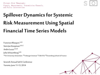 Spillover Dynamics for Systemic
Risk Measurement Using Spatial
Financial Time Series Models
SYstemic Risk TOmography:
Signals, Measurements, Transmission Channels,
and Policy Interventions
FranciscoBlasques(a,b)
SiemJan Koopman(a,b,c)
AndreLucas(a,b,d)
JuliaSchaumburg(a,b)
(a)VU University Amsterdam (b)Tinbergen Institute (c)CREATES (d)Duisenberg School ofFinance
SeventhAnnualSoFiE Conference
Toronto,June 11-13,2014
 