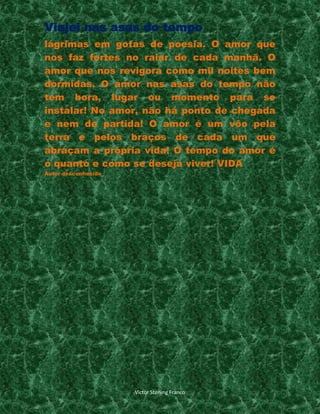 Viajei nas asas do tempo
lágrimas em gotas de poesia. O amor que
nos faz fortes no raiar de cada manhã. O
amor que nos revigora como mil noites bem
dormidas. O amor nas asas do tempo não
tem hora, lugar ou momento para se
instalar! No amor, não há ponto de chegada
e nem de partida! O amor é um vôo pela
terra e pelos braços de cada um que
abraçam a própria vida! O tempo do amor é
o quanto e como se deseja viver! VIDA
Autor desconhesido

Victor Sterling Franco

 