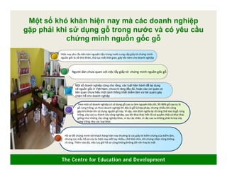 The Centre for Education and Development
Hồ sơ để chứng minh với khách hàng hiện nay thường là các giấy tờ kiểm chứng của kiểm lâm,
nhưng các mẫu hồ sơ của ta hiện nay viết tay nhiều, chữ khó nhìn, khi chứng nhận cũng không
rõ ràng. Thêm vào đó, việc lưu giữ hồ sơ cũng không không tốt nên hay bị mất
Theo một số doanh nghiệp có sử dụng gỗ cao su làm nguyên liệu thì, 95-96% gỗ cao su là
gỗ rừng trồng, và theo doanh nghiệp thì đây là gỗ là hợp pháp, nhưng nhiều khi cũng
gặp khó khăn khi sử dụng nguồn gỗ này. Vì vậy, nên định nghĩa lại rõ ràng thế nào là gỗ rừng
trồng, cây cao su thành cây công nghiệp, sau khi khai thác hết rồi có quyền chặt và khai thác
giống như những cây công nghiệp khác, ví dụ cây nhãn, vì cây cao su không phải là loại cây
rừng trồng như các loại khác
Một số doanh nghiệp cũng cho rằng, các luật hiện hành để áp dụng
về nguồn gốc ở Việt Nam, chưa rõ ràng đầy đủ, hoặc các cơ quan có
liên quan chưa hiểu một cách thống nhất (kiểm lâm và hải quan) gây
chậm trễ cho doanh nghiệp
Người dân chưa quen với việc lấy giấy tờ chứng minh nguồn gốc gỗ
Hiện nay yêu cầu bên bán nguyên liệu trong nước cung cấp giấy tờ chứng minh
nguồn gốc là rất khó khăn, thủ tục mất thời gian, gây tốn kém cho doanh nghiệp
Một số khó khăn hiện nay mà các doanh nghiệp
gặp phải khi sử dụng gỗ trong nước và có yêu cầu
chứng minh nguồn gốc gỗ
 