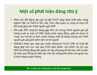 The Centre for Education and Development
Một số phát hiện đáng chú ý
• Phần lớn DN đánh giá việc ký kết FLEGT giúp phát triển bền vững
ngành CBG và TMLS ở VN, việc Thúc đẩy quản trị rừng và thực thi
lâm luật giúp xác minh nguồn gốc GHP
• DN xuất SPG sang EU đang gặp khó về chứng minh nguồn gốc gỗ
trong nước & một số GNK (nhận thức cộng đồng, giấy tờ chưa rõ
ràng, lưu trữ hồ sơ kém, thiếu thống nhất về bằng chứng xác minh
nguồn gốc gỗ giữa kiểm lâm và hải quan)
• HHG&LS tham gia, tiếp cận nhiều thông tin FLEGT-VPA và TLAS đã
đóng góp tích cực vào quá trình đàm phán, tuy nhiên vai trò của
HHG lại không đồng đều giữa các địa phương do đó hạn chế truyền
tải hiệu quả thông tin đến hội viên do những khó khăn về nguồn lực
& khả năng truyền thông
 