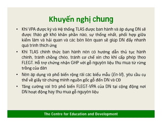 The Centre for Education and Development
Khuyến nghị chung
• Khi VPA được ký và Hệ thống TLAS được ban hành và áp dụng DN sẽ
được tháo gỡ khó khăn phần nào, sự thống nhất, phối hợp giữa
kiểm lâm và hải quan và các bên liên quan sẽ giúp DN đẩy nhanh
quá trình thích ứng
• Khi TLAS chính thức ban hành nên có hướng dẫn thủ tục hành
chính, tránh chồng chéo, tránh cơ chế xin cho khi cấp phép theo
FLEGT. Hỗ trợ chứng nhận GHP với gỗ nguyên liệu thu mua từ rừng
trồng của dân
• Nên áp dụng và phổ biến rộng rãi các biểu mẫu (En-Vi), yêu cầu cụ
thể về giấy tờ chứng minh nguồn gốc gỗ đến DN và CĐ
• Tăng cường vai trò phổ biến FLEGT-VPA của DN tại cộng động nơi
DN hoạt động hay thu mua gỗ nguyên liệu
 