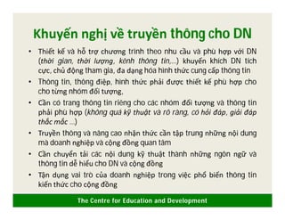 The Centre for Education and Development
Khuyến nghị về truyền thông cho DN
• Thiết kế và hỗ trợ chương trình theo nhu cầu và phù hợp với DN
(thời gian, thời lượng, kênh thông tin,…) khuyến khích DN tích
cực, chủ động tham gia, đa dạng hóa hình thức cung cấp thông tin
• Thông tin, thông điệp, hình thức phải được thiết kế phù hợp cho
cho từng nhóm đối tượng,
• Cần có trang thông tin riêng cho các nhóm đối tượng và thông tin
phải phù hợp (không quá kỹ thuật và rõ ràng, có hỏi đáp, giải đáp
thắc mắc …)
• Truyền thông và nâng cao nhận thức cần tập trung những nội dung
mà doanh nghiệp và cộng đồng quan tâm
• Cần chuyển tải các nội dung kỹ thuật thành những ngôn ngữ và
thông tin dễ hiểu cho DN và cộng đồng
• Tận dụng vai trò của doanh nghiệp trong việc phổ biến thông tin
kiến thức cho cộng đồng
 