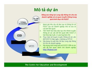 The Centre for Education and Development
Mô tả dự án
EU – FAO
FLEGT
12 tháng
Từ 13/2/2014
CED
Nâng cao năng lực cung cấp thông tin cho các
doanh nghiệp và cơ quan truyền thông trong
quá trình thực thi FLEGT
5 hợp phần
VCCI
i. Đánh giá nhu cầu về đào tạo và thông tin về
FLEGT của các doanh nghiệp nhỏ và vừa và
các bên liên quan
ii. Tiến hành hội thảo đào tạo cho nhóm truyền
thông về các vấn đề liên quan đến FLEGT (1
hội thảo tập huấn, 2 cuộc họp báo chí)
iii. Thực hiện kế hoạch truyền thông về các vấn
đề FLEGT (3 clips ngắn, 2 phóng sự VTV, 8
iv. Xây dựng và xuất bản tài liệu cung cấp thông
tin cho các doanh nghiệp
v. Xây dựng một trang web về FLEGT/ VPA và các
vấn đề liên quan dành cho doanh nghiệp
http://flegtvpa.com
 