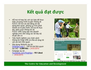 The Centre for Education and Development
Kết quả đạt được
• Hỗ trợ và hợp tác với các báo để thực
hiện chương trình truyền thông về
FLEGT: hỗ trợ các bài đăng về nội
dung liên quan, phóng sự trên phát
thanh và truyền hình; hỗ trợ đi thực
địa, biên soạn thông tin về
FLEGT, VPA cung cấp cho doanh
nghiệp trên nền tảng các tài liệu kỹ
thuật sẵn có
• Tiến hành nghiên cứu toàn cảnh
thông tin Flegt-VPA và chia sẻ rộng rãi
với các bên liên quan
• Xây dựng Website dự án
FlegtVpa.com (~ 100 tin bài liên quan
Dự án) ~ 6,800 hits – 24/6/2015
• Fanpage dự án
Facebook.com/FlegtVpa – 951 Liked
– 24/6/2015
VTV phỏng vấn tại cộng đồng, Quảng Nam, ngày 9/6/2015
Website & FBPage dự án đạt 5400 lượt truy cập , 950 Like
 