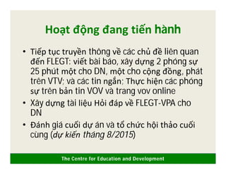 The Centre for Education and Development
Hoạt động đang tiến hành
• Tiếp tục truyền thông về các chủ đề liên quan
đến FLEGT: viết bài báo, xây dựng 2 phóng sự
25 phút một cho DN, một cho cộng đồng, phát
trên VTV; và các tin ngắn; Thực hiện các phóng
sự trên bản tin VOV và trang vov online
• Xây dựng tài liệu Hỏi đáp về FLEGT-VPA cho
DN
• Đánh giá cuối dự án và tổ chức hội thảo cuối
cùng (dự kiến tháng 8/2015)
 