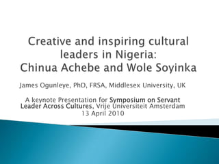Creative and inspiring cultural leaders in Nigeria: Chinua Achebe and Wole Soyinka James Ogunleye, PhD, FRSA, Middlesex University, UK A keynote Presentation for Symposium on Servant Leader Across Cultures, VrijeUniversiteit Amsterdam 13 April 2010       
