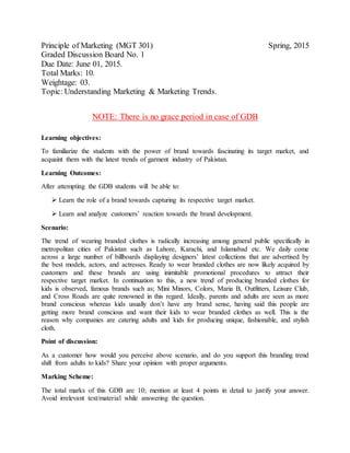 Principle of Marketing (MGT 301) Spring, 2015
Graded Discussion Board No. 1
Due Date: June 01, 2015.
Total Marks: 10.
Weightage: 03.
Topic: Understanding Marketing & Marketing Trends.
NOTE: There is no grace period in case of GDB
Learning objectives:
To familiarize the students with the power of brand towards fascinating its target market, and
acquaint them with the latest trends of garment industry of Pakistan.
Learning Outcomes:
After attempting the GDB students will be able to:
 Learn the role of a brand towards capturing its respective target market.
 Learn and analyze customers’ reaction towards the brand development.
Scenario:
The trend of wearing branded clothes is radically increasing among general public specifically in
metropolitan cities of Pakistan such as Lahore, Karachi, and Islamabad etc. We daily come
across a large number of billboards displaying designers’ latest collections that are advertised by
the best models, actors, and actresses. Ready to wear branded clothes are now likely acquired by
customers and these brands are using inimitable promotional procedures to attract their
respective target market. In continuation to this, a new trend of producing branded clothes for
kids is observed, famous brands such as; Mini Minors, Colors, Maria B, Outfitters, Leisure Club,
and Cross Roads are quite renowned in this regard. Ideally, parents and adults are seen as more
brand conscious whereas kids usually don’t have any brand sense, having said this people are
getting more brand conscious and want their kids to wear branded clothes as well. This is the
reason why companies are catering adults and kids for producing unique, fashionable, and stylish
cloth.
Point of discussion:
As a customer how would you perceive above scenario, and do you support this branding trend
shift from adults to kids? Share your opinion with proper arguments.
Marking Scheme:
The total marks of this GDB are 10; mention at least 4 points in detail to justify your answer.
Avoid irrelevant text/material while answering the question.
 