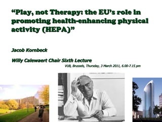 “ Play, not Therapy: the EU’s role in promoting health-enhancing physical activity (HEPA)”  Jacob Kornbeck  Willy Calewaert Chair Sixth Lecture   VUB, Brussels, Thursday, 3 March 2011, 6.00-7.15 pm 