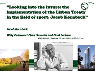 “ Looking into the future: the implementation of the Lisbon Treaty in the field of sport. Jacob Kornbeck”  Jacob Kornbeck  Willy Calewaert Chair Seventh and Final Lecture   VUB, Brussels, Thursday, 31 March 2011, 6.00-7.15 pm 