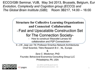 Structure for Collective Learning Organizations
and Connected Collaboration
- Fast and Upscalable Construction Set
for The Connection Society-
Ir. J.W. Jaap van Till, Professor Emeritus Network Architectures
Chief Scientist, Tildro Research B.V. , NL, Europe
&
Sara C. Wedeman, PhD
Founder, Behavioral Economics Consulting Group LLC
Philadelphia, PA, USA
1
(cc) 2013 vantill @ gmail com &
sara @ behavioraleconomics . net
ECCO/GBI Seminar, VUB, May 3rd 2013, Brussels, Belgium, Euro
Evolution, Complexity and Cognition group (ECCO) and
The Global Brain Institute (GBI); Room 3B217, 14:00 – 16:00
- How to construct Weavelet Lenses for
collaboration and P2P Connectivism -
43 pages
 