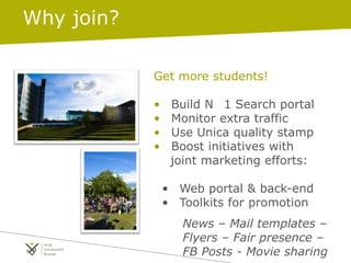 Get more students!
• Build N 1 Search portal
• Monitor extra traffic
• Use Unica quality stamp
• Boost initiatives with
joint marketing efforts:
• Web portal & back-end
• Toolkits for promotion
News – Mail templates –
Flyers – Fair presence –
FB Posts - Movie sharing
Why join?
 