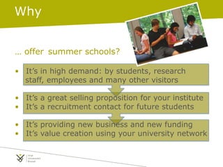 Why
… offer summer schools?
• It’s in high demand: by students, research
staff, employees and many other visitors
• It’s a great selling proposition for your institute
• It’s a recruitment contact for future students
• It’s providing new business and new funding
• It’s value creation using your university network
 