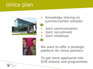 • Knowledge sharing on
summer/winter schools!
• Joint communication
• Joint recruitment
• Joint initiatives
We want to offer a strategic
platform for Unica partners
To get more applicants into
S/W schools and programmes
Unica plan
 