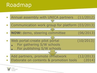 Roadmap
• Annual assembly with UNICA partners (11/2012)
• Communication work group for platform (03/2013)
• NOW: demo, steering committee (06/2013)
• Web portal:create pilot portal (10/2013)
• For gathering S/W schools
• For publishing S/W schools
• Add partners, promote in network (12/2013)
• Elaborate on contents & promotion tools (2014)
 