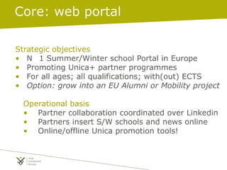 Strategic objectives
• N 1 Summer/Winter school Portal in Europe
• Promoting Unica+ partner programmes
• For all ages; all qualifications; with(out) ECTS
• Option: grow into an EU Alumni or Mobility project
Operational basis
• Partner collaboration coordinated over Linkedin
• Partners insert S/W schools and news online
• Online/offline Unica promotion tools!
Core: web portal
 