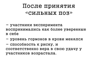После принятия
«сильных поз»
- участники эксперимента
воспринимались как более уверенные
в себе
- уровень гормонов в крови менялся
- способность к риску, и
соответственно вера в свою удачу у
участников возрастала.
 