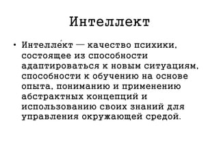 Интеллект
• Интелле́кт — качество психики,
состоящее из способности
адаптироваться к новым ситуациям,
способности к обучению на основе
опыта, пониманию и применению
абстрактных концепций и
использованию своих знаний для
управления окружающей средой.
 