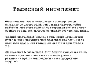 •Осознавание (awareness) связано с восприятием
сигналов от своего тела. Чем раньше человек может
заметить, что с его телом и со здоровьем его тела что-
то идет не так, тем быстрее он сможет что-то исправить.
•Знание (knowledge). Знание о том, какие есть методы
сохранения и приумножения здоровья: что есть, когда
ложиться спать, как правильно сидеть и двигаться и
т.д.
•Вовлечение (engagement). Этот фактор указывает на то,
сколько времени и внимания человек уделяет
различным практикам сохранения и поддержания
здоровья.
Телесный интеллект
 