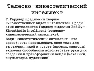 Телесно-кинестетический
интеллект
Г. Гарднер предложил теорию
«множественных видов интеллекта». Среди
этих интеллектов Гарднер выделил Bodily-
Kinesthetic intelligent (телесно-
кинестетический интеллект).
Боди-кинестетический интеллект – это
способность использовать свое тело для
выражения идей и чувств (актеры, танцоры)
включая способность использовать руки для
создания и трансформации вещей (механики,
скульпторы, художники)
 