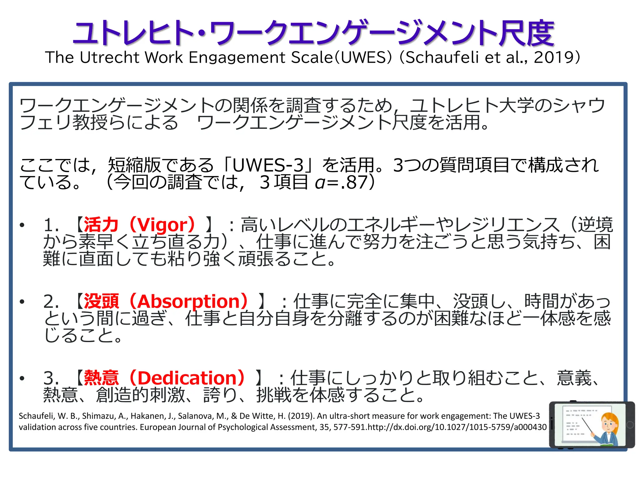 ユトレヒト・ワークエンゲージメント尺度
The Utrecht Work Engagement Scale(UWES) (Schaufeli et al., 2019)
ワークエンゲージメントの関係を調査するため，ユトレヒト大学のシャウ
フェリ教授らによる ワークエンゲージメント尺度を活用。
ここでは，短縮版である「UWES-3」を活用。3つの質問項目で構成され
ている。 （今回の調査では，３項目 α=.87）
• 1. 【活力（Vigor）】：高いレベルのエネルギーやレジリエンス（逆境
から素早く立ち直る力）、仕事に進んで努力を注ごうと思う気持ち、困
難に直面しても粘り強く頑張ること。
• 2. 【没頭（Absorption）】：仕事に完全に集中、没頭し、時間があっ
という間に過ぎ、仕事と自分自身を分離するのが困難なほど一体感を感
じること。
• 3. 【熱意（Dedication）】：仕事にしっかりと取り組むこと、意義、
熱意、創造的刺激、誇り、挑戦を体感すること。
Schaufeli, W. B., Shimazu, A., Hakanen, J., Salanova, M., & De Witte, H. (2019). An ultra-short measure for work engagement: The UWES-3
validation across five countries. European Journal of Psychological Assessment, 35, 577-591.http://dx.doi.org/10.1027/1015-5759/a000430
 