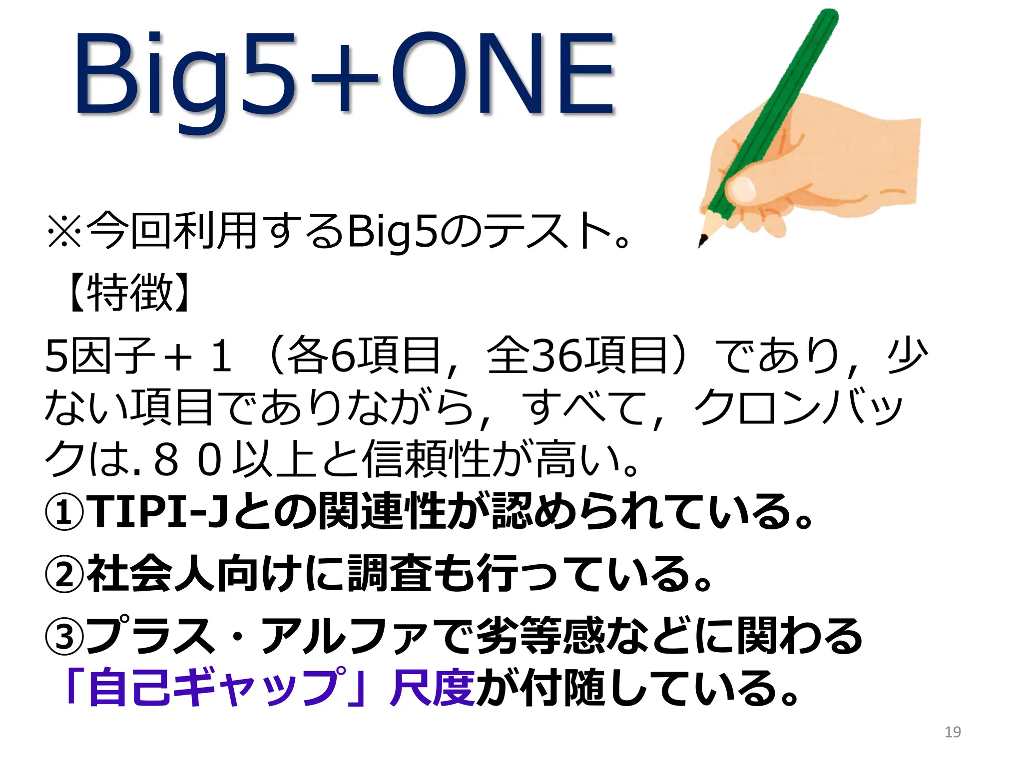 Big5+ONE
※今回利用するBig5のテスト。
【特徴】
5因子＋１（各6項目，全36項目）であり，少
ない項目でありながら，すべて，クロンバッ
クは.８０以上と信頼性が高い。
①TIPI-Jとの関連性が認められている。
②社会人向けに調査も行っている。
③プラス・アルファで劣等感などに関わる
「自己ギャップ」尺度が付随している。
19
 