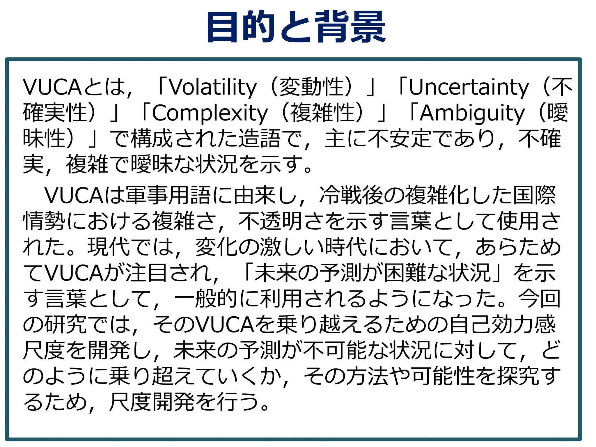 目的と背景
VUCAとは，「Volatility（変動性）」「Uncertainty（不
確実性）」「Complexity（複雑性）」「Ambiguity（曖
昧性）」で構成された造語で，主に不安定であり，不確
実，複雑で曖昧な状況を示す。
VUCAは軍事用語に由来し，冷戦後の複雑化した国際
情勢における複雑さ，不透明さを示す言葉として使用さ
れた。現代では，変化の激しい時代において，あらため
てVUCAが注目され，「未来の予測が困難な状況」を示
す言葉として，一般的に利用されるようになった。今回
の研究では，そのVUCAを乗り越えるための自己効力感
尺度を開発し，未来の予測が不可能な状況に対して，ど
のように乗り超えていくか，その方法や可能性を探究す
るため，尺度開発を行う。
 