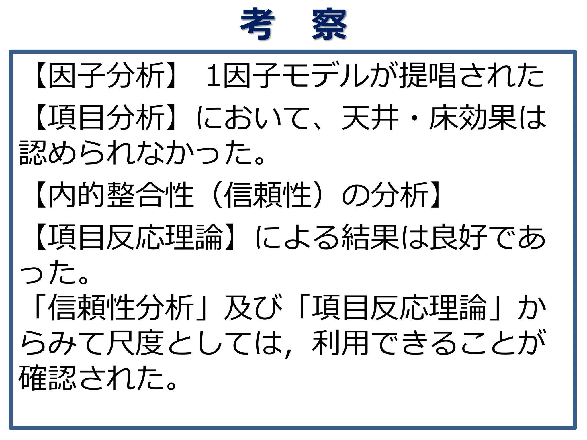 考 察
【因子分析】 1因子モデルが提唱された
【項目分析】において、天井・床効果は
認められなかった。
【内的整合性（信頼性）の分析】
【項目反応理論】による結果は良好であ
った。
「信頼性分析」及び「項目反応理論」か
らみて尺度としては，利用できることが
確認された。
 