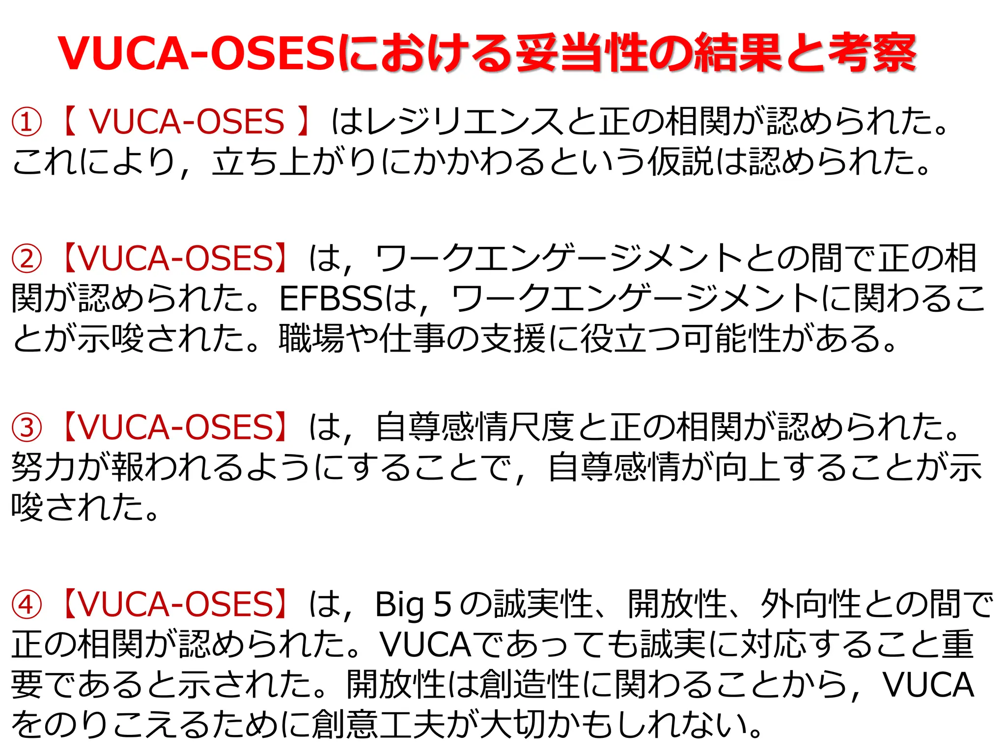 VUCA-OSESにおける妥当性の結果と考察
①【 VUCA-OSES 】はレジリエンスと正の相関が認められた。
これにより，立ち上がりにかかわるという仮説は認められた。
②【VUCA-OSES】は，ワークエンゲージメントとの間で正の相
関が認められた。EFBSSは，ワークエンゲージメントに関わるこ
とが示唆された。職場や仕事の支援に役立つ可能性がある。
③【VUCA-OSES】は，自尊感情尺度と正の相関が認められた。
努力が報われるようにすることで，自尊感情が向上することが示
唆された。
④【VUCA-OSES】は，Big５の誠実性、開放性、外向性との間で
正の相関が認められた。VUCAであっても誠実に対応すること重
要であると示された。開放性は創造性に関わることから，VUCA
をのりこえるために創意工夫が大切かもしれない。
 