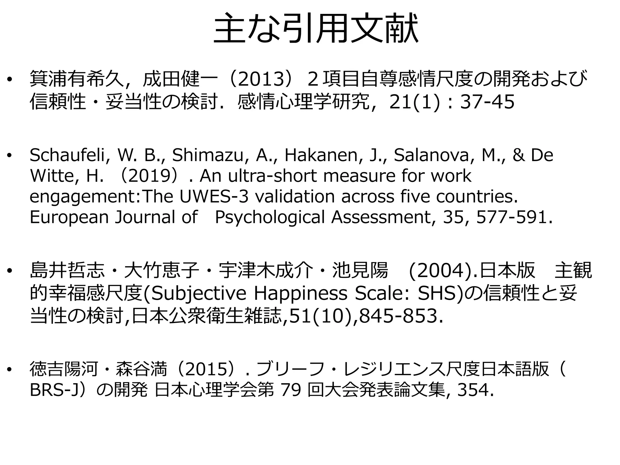 主な引用文献
• 箕浦有希久，成田健一（2013）２項目自尊感情尺度の開発および
信頼性・妥当性の検討．感情心理学研究，21(1)：37-45
• Schaufeli, W. B., Shimazu, A., Hakanen, J., Salanova, M., & De
Witte, H. （2019）. An ultra-short measure for work
engagement:The UWES-3 validation across five countries.
European Journal of Psychological Assessment, 35, 577-591.
• 島井哲志・大竹恵子・宇津木成介・池見陽 (2004).日本版 主観
的幸福感尺度(Subjective Happiness Scale: SHS)の信頼性と妥
当性の検討,日本公衆衛生雑誌,51(10),845-853.
• 徳吉陽河・森谷満（2015）. ブリーフ・レジリエンス尺度日本語版（
BRS-J）の開発 日本心理学会第 79 回大会発表論文集, 354.
 