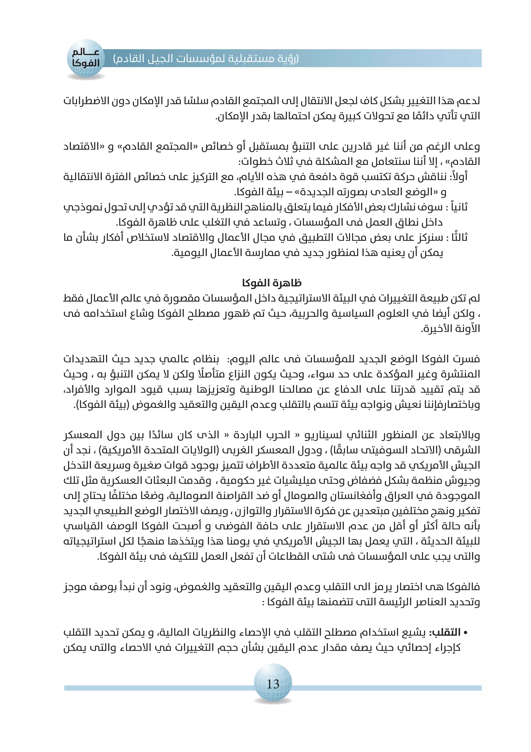 13
)‫القادم‬ ‫الجيل‬ ‫لمؤسسات‬ ‫مستقبلية‬ ‫(رؤية‬
‫االضطرابات‬ ‫دون‬ ‫اإلمكان‬ ‫قدر‬ ‫ا‬ ً‫سلس‬ ‫القادم‬ ‫المجتمع‬ ‫إلى‬ ‫االنتقال‬ ‫لجعل‬ ‫كاف‬ ‫بشكل‬ ‫التغيير‬ ‫هذا‬ ‫لدعم‬
.‫اإلمكان‬ ‫بقدر‬ ‫احتمالها‬ ‫يمكن‬ ‫كبيرة‬ ‫تحوالت‬ ‫مع‬ ‫ا‬ ً‫دائم‬ ‫تأتي‬ ‫التي‬
‫«االقتصاد‬ ‫و‬ »‫القادم‬ ‫«المجتمع‬ ‫خصائص‬ ‫أو‬ ‫بمستقبل‬ ‫التنبؤ‬ ‫على‬ ‫قادرين‬ ‫غير‬ ‫أننا‬ ‫من‬ ‫الرغم‬ ‫وعلى‬
:‫خطوات‬ ‫ثالث‬ ‫في‬ ‫المشكلة‬ ‫مع‬ ‫سنتعامل‬ ‫أننا‬ ‫إال‬ ، »‫القادم‬
‫االنتقالية‬ ‫الفترة‬ ‫خصائص‬ ‫على‬ ‫التركيز‬ ‫مع‬ ،‫األيام‬ ‫هذه‬ ‫في‬ ‫دافعة‬ ‫قوة‬ ‫تكتسب‬ ‫حركة‬ ‫نناقش‬:ً‫ال‬‫أو‬
.‫الفوكا‬ ‫بيئة‬ – »‫الجديدة‬ ‫بصورته‬ ‫العادى‬ ‫«الوضع‬ ‫و‬
‫نموذجي‬‫تحول‬‫إلى‬‫تؤدي‬‫قد‬‫التي‬‫النظرية‬‫بالمناهج‬‫يتعلق‬‫فيما‬‫األفكار‬‫بعض‬‫نشارك‬‫سوف‬: ً‫ا‬‫ثاني‬
.‫الفوكا‬ ‫ظاهرة‬ ‫على‬ ‫التغلب‬ ‫في‬ ‫وتساعد‬ ، ‫المؤسسات‬ ‫فى‬ ‫العمل‬ ‫نطاق‬ ‫داخل‬
‫ما‬ ‫بشأن‬ ‫أفكار‬ ‫الستخالص‬ ‫واالقتصاد‬ ‫األعمال‬ ‫مجال‬ ‫في‬ ‫التطبيق‬ ‫مجاالت‬ ‫بعض‬ ‫على‬ ‫سنركز‬: ‫ًا‬‫ث‬‫ثال‬
.‫اليومية‬ ‫األعمال‬ ‫ممارسة‬ ‫في‬ ‫جديد‬ ‫لمنظور‬ ‫هذا‬ ‫يعنيه‬ ‫أن‬ ‫يمكن‬
‫الفوكا‬ ‫ظاهرة‬
‫فقط‬ ‫األعمال‬ ‫عالم‬ ‫في‬ ‫مقصورة‬ ‫المؤسسات‬ ‫داخل‬ ‫االستراتيجية‬ ‫البيئة‬ ‫في‬ ‫التغييرات‬ ‫طبيعة‬ ‫تكن‬ ‫لم‬
‫فى‬ ‫استخدامه‬ ‫وشاع‬ ‫الفوكا‬ ‫مصطلح‬ ‫ظهور‬ ‫تم‬ ‫حيث‬ ،‫والحربية‬ ‫السياسية‬ ‫العلوم‬ ‫في‬ ‫أيضا‬ ‫ولكن‬ ،
.‫األخيرة‬ ‫اآلونة‬
‫التهديدات‬ ‫حيث‬ ‫جديد‬ ‫عالمي‬ ‫بنظام‬ :‫اليوم‬ ‫عالم‬ ‫فى‬ ‫للمؤسسات‬ ‫الجديد‬ ‫الوضع‬ ‫الفوكا‬ ‫فسرت‬
‫وحيث‬ ، ‫به‬ ‫التنبؤ‬ ‫يمكن‬ ‫ال‬ ‫ولكن‬ ً‫متأصلا‬ ‫النزاع‬ ‫يكون‬ ‫وحيث‬ ،‫سواء‬ ‫حد‬ ‫على‬ ‫المؤكدة‬ ‫وغير‬ ‫المنتشرة‬
،‫واألفراد‬ ‫الموارد‬ ‫قيود‬ ‫بسبب‬ ‫وتعزيزها‬ ‫الوطنية‬ ‫مصالحنا‬ ‫عن‬ ‫الدفاع‬ ‫على‬ ‫قدرتنا‬ ‫تقييد‬ ‫يتم‬ ‫قد‬
.)‫الفوكا‬ ‫(بيئة‬ ‫والغموض‬ ‫والتعقيد‬ ‫اليقين‬ ‫وعدم‬ ‫بالتقلب‬ ‫تتسم‬ ‫بيئة‬ ‫ونواجه‬ ‫نعيش‬ ‫وباختصارفإننا‬
‫المعسكر‬ ‫دول‬ ‫بين‬ ‫ا‬ً‫سائد‬ ‫كان‬ ‫الذى‬ « ‫الباردة‬ ‫الحرب‬ « ‫لسيناريو‬ ‫الثنائي‬ ‫المنظور‬ ‫عن‬ ‫وباالبتعاد‬
‫أن‬ ‫نجد‬ ، )‫األمريكية‬ ‫المتحدة‬ ‫(الواليات‬ ‫الغربى‬ ‫المعسكر‬ ‫ودول‬ ، )‫ا‬ ً‫سابق‬ ‫السوفيتى‬ ‫(االتحاد‬ ‫الشرقى‬
‫التدخل‬ ‫وسريعة‬ ‫صغيرة‬ ‫قوات‬ ‫بوجود‬ ‫تتميز‬ ‫األطراف‬ ‫متعددة‬ ‫عالمية‬ ‫بيئة‬ ‫واجه‬ ‫قد‬ ‫األمريكي‬ ‫الجيش‬
‫تلك‬ ‫مثل‬ ‫العسكرية‬ ‫البعثات‬ ‫وقدمت‬ ، ‫حكومية‬ ‫غير‬ ‫ميليشيات‬ ‫وحتى‬ ‫فضفاض‬ ‫بشكل‬ ‫منظمة‬ ‫وجيوش‬
‫إلى‬ ‫يحتاج‬ ‫ا‬ ً‫مختلف‬ ‫ا‬ ً‫وضع‬ ،‫الصومالية‬ ‫القراصنة‬ ‫ضد‬ ‫أو‬ ‫والصومال‬ ‫وأفغانستان‬ ‫العراق‬ ‫في‬ ‫الموجودة‬
‫الجديد‬ ‫الطبيعي‬ ‫الوضع‬ ‫االختصار‬ ‫ويصف‬ ، ‫والتوازن‬ ‫االستقرار‬ ‫فكرة‬ ‫عن‬ ‫مبتعدين‬ ‫مختلفين‬ ‫ونهج‬ ‫تفكير‬
‫القياسي‬ ‫الوصف‬ ‫الفوكا‬ ‫أصبحت‬ ‫و‬ ‫الفوضى‬ ‫حافة‬ ‫على‬ ‫االستقرار‬ ‫عدم‬ ‫من‬ ‫أقل‬ ‫أو‬ ‫أكثر‬ ‫حالة‬ ‫بأنه‬
‫استراتيجياته‬ ‫لكل‬ ‫ا‬ً‫منهج‬ ‫ويتخذها‬ ‫هذا‬ ‫يومنا‬ ‫في‬ ‫األمريكي‬ ‫الجيش‬ ‫بها‬ ‫يعمل‬ ‫التي‬ ، ‫الحديثة‬ ‫للبيئة‬
.‫الفوكا‬ ‫بيئة‬ ‫فى‬ ‫للتكيف‬ ‫العمل‬ ‫تفعل‬ ‫أن‬ ‫القطاعات‬ ‫شتى‬ ‫فى‬ ‫المؤسسات‬ ‫على‬ ‫يجب‬ ‫والتى‬
‫موجز‬ ‫بوصف‬ ‫نبدأ‬ ‫أن‬ ‫ونود‬ ،‫والغموض‬ ‫والتعقيد‬ ‫اليقين‬ ‫وعدم‬ ‫التقلب‬ ‫الى‬ ‫يرمز‬ ‫اختصار‬ ‫هى‬ ‫فالفوكا‬
: ‫الفوكا‬ ‫بيئة‬ ‫تتضمنها‬ ‫التى‬ ‫الرئيسة‬ ‫العناصر‬ ‫وتحديد‬
‫التقلب‬ ‫تحديد‬ ‫يمكن‬ ‫و‬ ،‫المالية‬ ‫والنظريات‬ ‫اإلحصاء‬ ‫في‬ ‫التقلب‬ ‫مصطلح‬ ‫استخدام‬ ‫يشيع‬ :‫التقلب‬•
‫يمكن‬ ‫والتى‬ ‫االحصاء‬ ‫في‬ ‫التغييرات‬ ‫حجم‬ ‫بشأن‬ ‫اليقين‬ ‫عدم‬ ‫مقدار‬ ‫يصف‬ ‫حيث‬ ‫إحصائي‬ ‫كإجراء‬
 