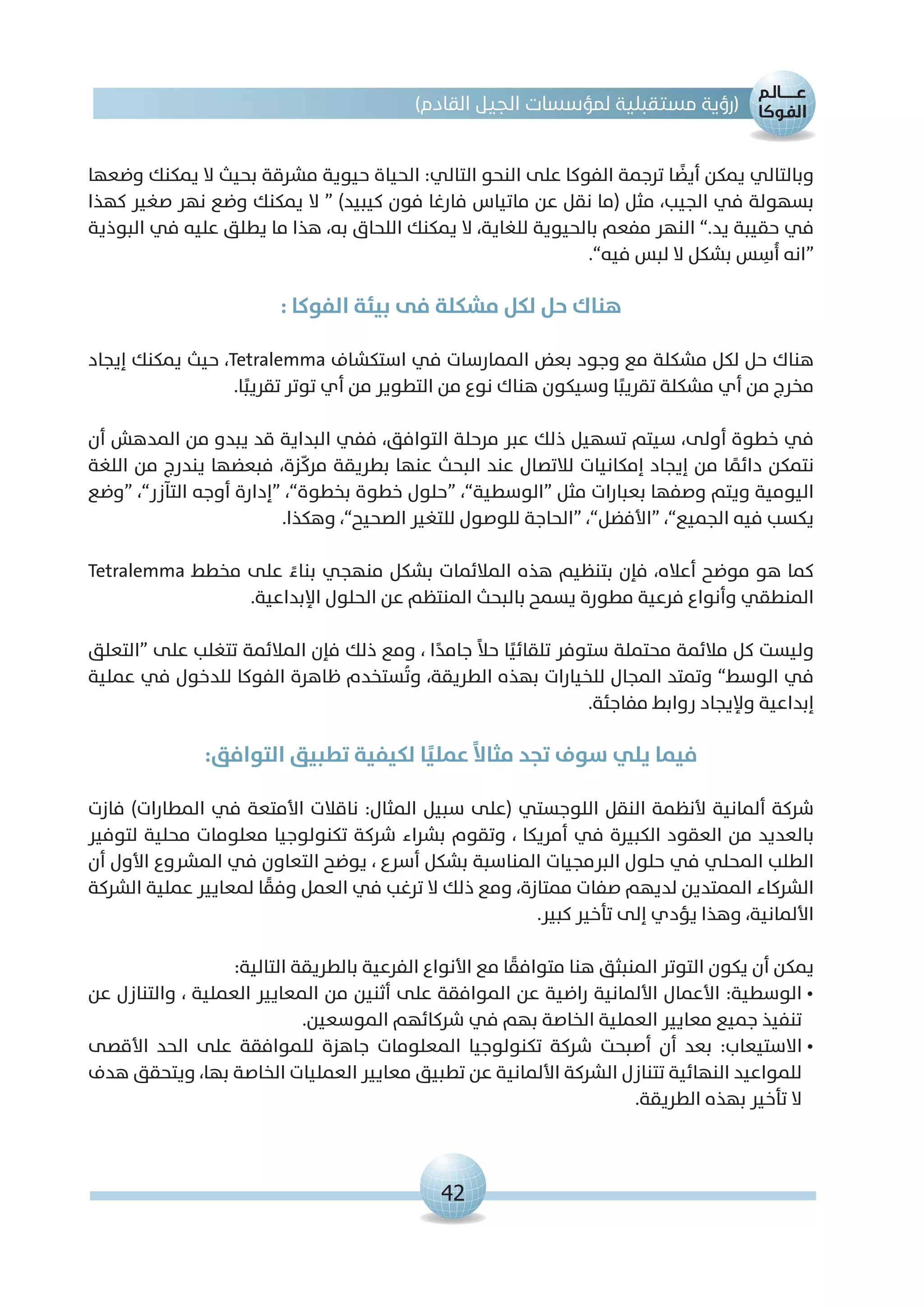 42
)‫القادم‬ ‫الجيل‬ ‫لمؤسسات‬ ‫مستقبلية‬ ‫(رؤية‬
‫وضعها‬ ‫يمكنك‬ ‫ال‬ ‫بحيث‬ ‫مشرقة‬ ‫حيوية‬ ‫الحياة‬ :‫التالي‬ ‫النحو‬ ‫على‬ ‫الفوكا‬ ‫ترجمة‬ ‫ا‬ ً‫أيض‬ ‫يمكن‬ ‫وبالتالي‬
‫كهذا‬ ‫صغير‬ ‫نهر‬ ‫وضع‬ ‫يمكنك‬ ‫ال‬ “ )‫كيبيد‬ ‫فون‬ ‫فارغا‬ ‫ماتياس‬ ‫عن‬ ‫نقل‬ ‫(ما‬ ‫مثل‬ ،‫الجيب‬ ‫في‬ ‫بسهولة‬
‫البوذية‬ ‫في‬ ‫عليه‬ ‫يطلق‬ ‫ما‬ ‫هذا‬ ،‫به‬ ‫اللحاق‬ ‫يمكنك‬ ‫ال‬ ،‫للغاية‬ ‫بالحيوية‬ ‫مفعم‬ ‫النهر‬ ”.‫يد‬ ‫حقيبة‬ ‫في‬
.”‫فيه‬ ‫لبس‬ ‫ال‬ ‫بشكل‬ ‫س‬ ِ‫ُأس‬� ‫“انه‬
: ‫الفوكا‬ ‫بيئة‬ ‫فى‬ ‫مشكلة‬ ‫لكل‬ ‫حل‬ ‫هناك‬
‫إيجاد‬ ‫يمكنك‬ ‫حيث‬ ،Tetralemma ‫استكشاف‬ ‫في‬ ‫الممارسات‬ ‫بعض‬ ‫وجود‬ ‫مع‬ ‫مشكلة‬ ‫لكل‬ ‫حل‬ ‫هناك‬
.‫ا‬ً‫تقريب‬ ‫توتر‬ ‫أي‬ ‫من‬ ‫التطوير‬ ‫من‬ ‫نوع‬ ‫هناك‬ ‫وسيكون‬ ‫ا‬ً‫تقريب‬ ‫مشكلة‬ ‫أي‬ ‫من‬ ‫مخرج‬
‫أن‬ ‫المدهش‬ ‫من‬ ‫يبدو‬ ‫قد‬ ‫البداية‬ ‫ففي‬ ،‫التوافق‬ ‫مرحلة‬ ‫عبر‬ ‫ذلك‬ ‫تسهيل‬ ‫سيتم‬ ،‫أولى‬ ‫خطوة‬ ‫في‬
‫اللغة‬ ‫من‬ ‫يندرج‬ ‫فبعضها‬ ،‫زة‬ّ‫ك‬‫مر‬ ‫بطريقة‬ ‫عنها‬ ‫البحث‬ ‫عند‬ ‫لالتصال‬ ‫إمكانيات‬ ‫إيجاد‬ ‫من‬ ‫ا‬ ً‫دائم‬ ‫نتمكن‬
‫“وضع‬ ،”‫التآزر‬ ‫أوجه‬ ‫“إدارة‬ ،”‫بخطوة‬ ‫خطوة‬ ‫“حلول‬ ،”‫“الوسطية‬ ‫مثل‬ ‫بعبارات‬ ‫وصفها‬ ‫ويتم‬ ‫اليومية‬
.‫وهكذا‬ ،”‫الصحيح‬ ‫للتغير‬ ‫للوصول‬ ‫“الحاجة‬ ،”‫“األفضل‬ ،”‫الجميع‬ ‫فيه‬ ‫يكسب‬
Tetralemma ‫مخطط‬ ‫على‬ ً‫بناء‬ ‫منهجي‬ ‫بشكل‬ ‫المالئمات‬ ‫هذه‬ ‫بتنظيم‬ ‫فإن‬ ،‫أعاله‬ ‫موضح‬ ‫هو‬ ‫كما‬
.‫اإلبداعية‬ ‫الحلول‬ ‫عن‬ ‫المنتظم‬ ‫بالبحث‬ ‫يسمح‬ ‫مطورة‬ ‫فرعية‬ ‫وأنواع‬ ‫المنطقي‬
‫“التعلق‬ ‫على‬ ‫تتغلب‬ ‫المالئمة‬ ‫فإن‬ ‫ذلك‬ ‫ومع‬ ، ‫ا‬ً‫جامد‬ ً‫ال‬‫ح‬ ‫ا‬ً‫تلقائي‬ ‫ستوفر‬ ‫محتملة‬ ‫مالئمة‬ ‫كل‬ ‫وليست‬
‫عملية‬ ‫في‬ ‫للدخول‬ ‫الفوكا‬ ‫ظاهرة‬ ‫ستخدم‬ُ‫ت‬‫و‬ ،‫الطريقة‬ ‫بهذه‬ ‫للخيارات‬ ‫المجال‬ ‫وتمتد‬ ”‫الوسط‬ ‫في‬
.‫مفاجئة‬ ‫روابط‬ ‫وإليجاد‬ ‫إبداعية‬
:‫التوافق‬ ‫تطبيق‬ ‫لكيفية‬ ‫ا‬ً‫عملي‬ ً‫ال‬‫مثا‬ ‫تجد‬ ‫سوف‬ ‫يلي‬ ‫فيما‬
‫فازت‬ )‫المطارات‬ ‫في‬ ‫األمتعة‬ ‫ناقالت‬ :‫المثال‬ ‫سبيل‬ ‫(على‬ ‫اللوجستي‬ ‫النقل‬ ‫ألنظمة‬ ‫ألمانية‬ ‫شركة‬
‫لتوفير‬ ‫محلية‬ ‫معلومات‬ ‫تكنولوجيا‬ ‫شركة‬ ‫بشراء‬ ‫وتقوم‬ ، ‫أمريكا‬ ‫في‬ ‫الكبيرة‬ ‫العقود‬ ‫من‬ ‫بالعديد‬
‫أن‬ ‫األول‬ ‫المشروع‬ ‫في‬ ‫التعاون‬ ‫يوضح‬ ، ‫أسرع‬ ‫بشكل‬ ‫المناسبة‬ ‫البرمجيات‬ ‫حلول‬ ‫في‬ ‫المحلي‬ ‫الطلب‬
‫الشركة‬ ‫عملية‬ ‫لمعايير‬ ‫ا‬ ً‫وفق‬ ‫العمل‬ ‫في‬ ‫ترغب‬ ‫ال‬ ‫ذلك‬ ‫ومع‬ ،‫ممتازة‬ ‫صفات‬ ‫لديهم‬ ‫الممتدين‬ ‫الشركاء‬
.‫كبير‬ ‫تأخير‬ ‫إلى‬ ‫يؤدي‬ ‫وهذا‬ ،‫األلمانية‬
:‫التالية‬ ‫بالطريقة‬ ‫الفرعية‬ ‫األنواع‬ ‫مع‬ ‫ا‬ ً‫متوافق‬ ‫هنا‬ ‫المنبثق‬ ‫التوتر‬ ‫يكون‬ ‫أن‬ ‫يمكن‬
‫عن‬ ‫والتنازل‬ ، ‫العملية‬ ‫المعايير‬ ‫من‬ ‫أثنين‬ ‫على‬ ‫الموافقة‬ ‫عن‬ ‫راضية‬ ‫األلمانية‬ ‫األعمال‬ :‫الوسطية‬•
.‫الموسعين‬ ‫شركائهم‬ ‫في‬ ‫بهم‬ ‫الخاصة‬ ‫العملية‬ ‫معايير‬ ‫جميع‬ ‫تنفيذ‬
‫األقصى‬ ‫الحد‬ ‫على‬ ‫للموافقة‬ ‫جاهزة‬ ‫المعلومات‬ ‫تكنولوجيا‬ ‫شركة‬ ‫أصبحت‬ ‫أن‬ ‫بعد‬ :‫االستيعاب‬•
‫هدف‬ ‫ويتحقق‬ ،‫بها‬ ‫الخاصة‬ ‫العمليات‬ ‫معايير‬ ‫تطبيق‬ ‫عن‬ ‫األلمانية‬ ‫الشركة‬ ‫تتنازل‬ ‫النهائية‬ ‫للمواعيد‬
.‫الطريقة‬ ‫بهذه‬ ‫تأخير‬ ‫ال‬
 